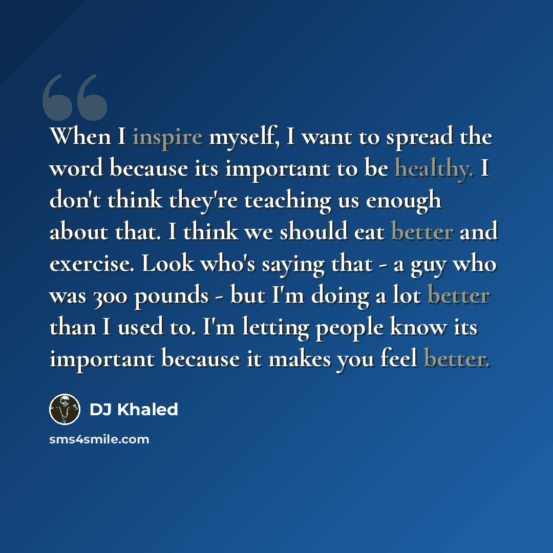 “When I inspire myself, I want to spread the word because its important to be healthy. I don't think they're teaching us enough about that. I think we should eat better and exercise. Look who's saying that - a guy who was 300 pounds - but I'm doing a lot better than I used to. I'm letting people…” quote by DJ Khaled