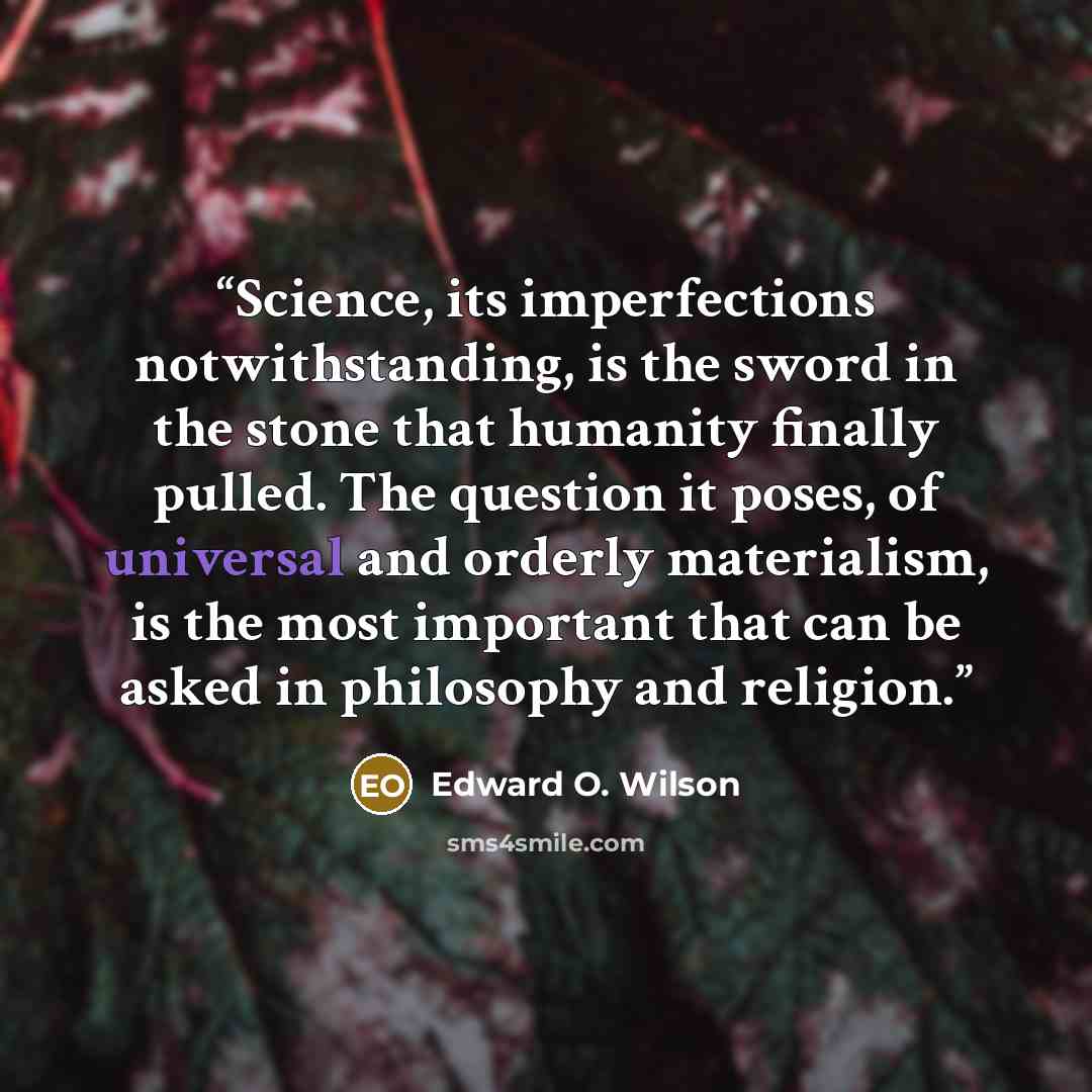 “Science, its imperfections notwithstanding, is the sword in the stone that humanity finally pulled. The question it poses, of universal and orderly materialism, is the most important that can be asked in philosophy and religion.” quote by Edward O. Wilson