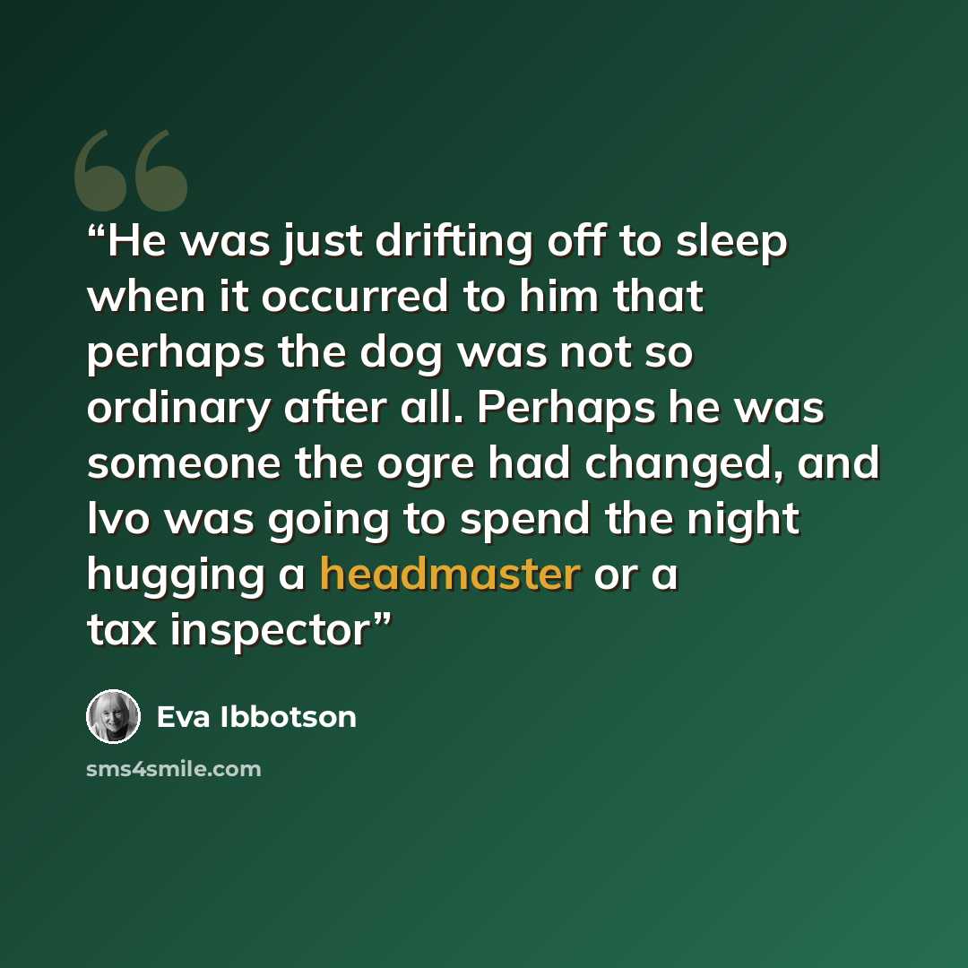 “He was just drifting off to sleep when it occurred to him that perhaps the dog was not so ordinary after all. Perhaps he was someone the ogre had changed, and Ivo was going to spend the night hugging a headmaster or a tax inspector” quote by Eva Ibbotson