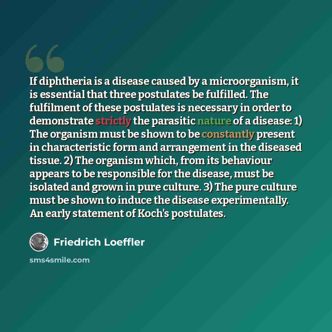 “If diphtheria is a disease caused by a microorganism, it is essential that three postulates be fulfilled. The fulfilment of these postulates is necessary in order to demonstrate strictly the parasitic nature of a disease: 1) The organism must be shown to be constantly present in characteristic…” quote by Friedrich Loeffler