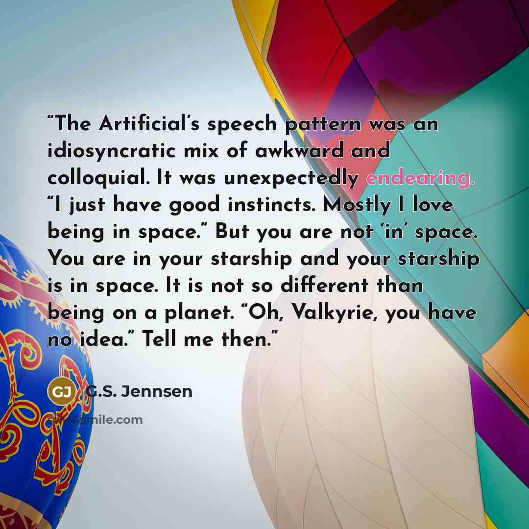 “The Artificial’s speech pattern was an idiosyncratic mix of awkward and colloquial. It was unexpectedly endearing. “I just have good instincts. Mostly I love being in space.” But you are not ‘in’ space. You are in your starship and your starship is in space. It is not so different than being on a…” quote by G.S. Jennsen