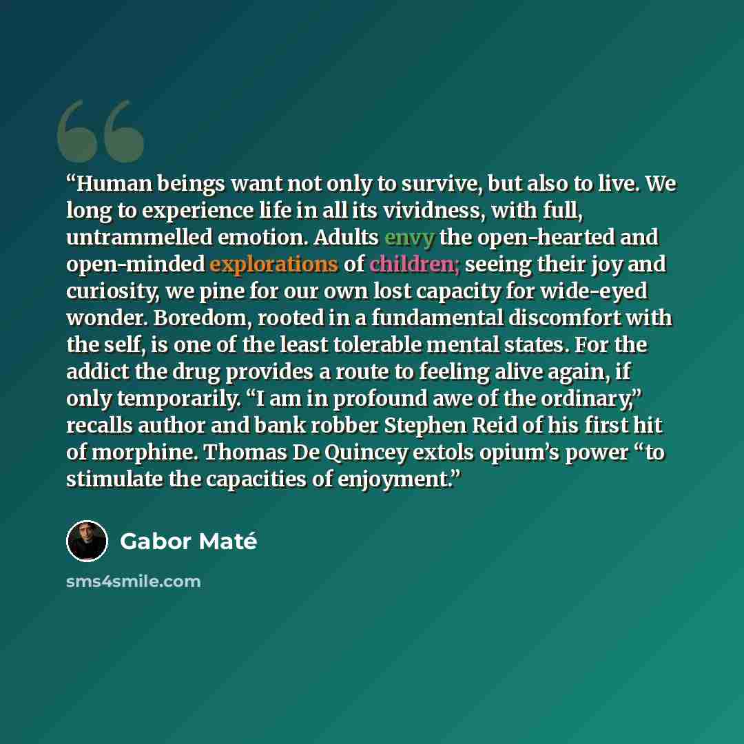 “Human beings want not only to survive, but also to live. We long to experience life in all its vividness, with full, untrammelled emotion. Adults envy the open-hearted and open-minded explorations of children; seeing their joy and curiosity, we pine for our own lost capacity for wide-eyed wonder…” quote by Gabor Maté