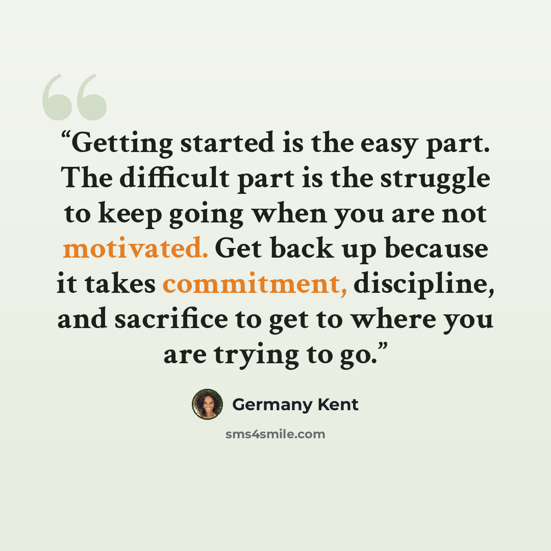 “Getting started is the easy part. The difficult part is the struggle to keep going when you are not motivated. Get back up because it takes commitment, discipline, and sacrifice to get to where you are trying to go.” quote by Germany Kent