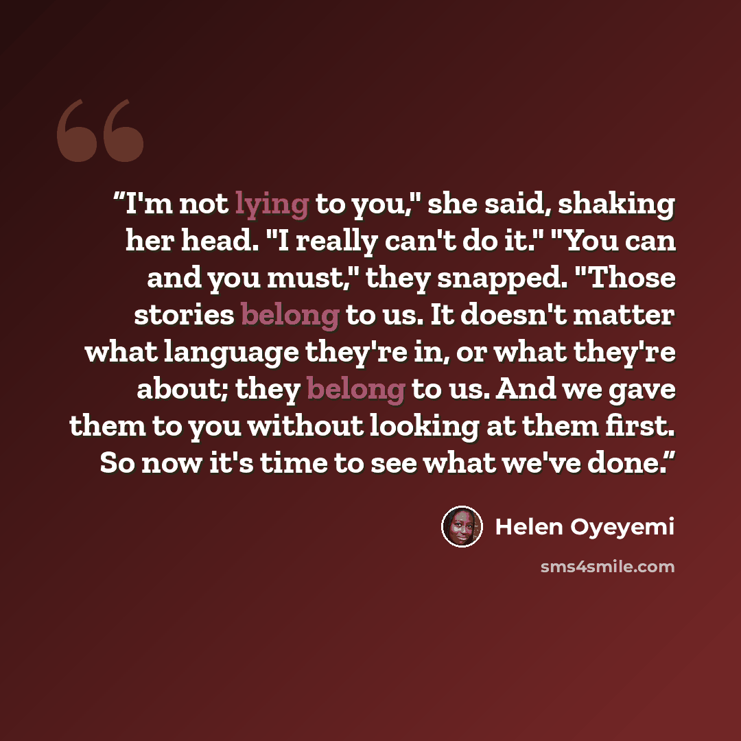 “I'm not lying to you," she said, shaking her head. "I really can't do it." "You can and you must," they snapped. "Those stories belong to us. It doesn't matter what language they're in, or what they're about; they belong to us. And we gave them to you without looking at them first. So now it's…” quote by Helen Oyeyemi