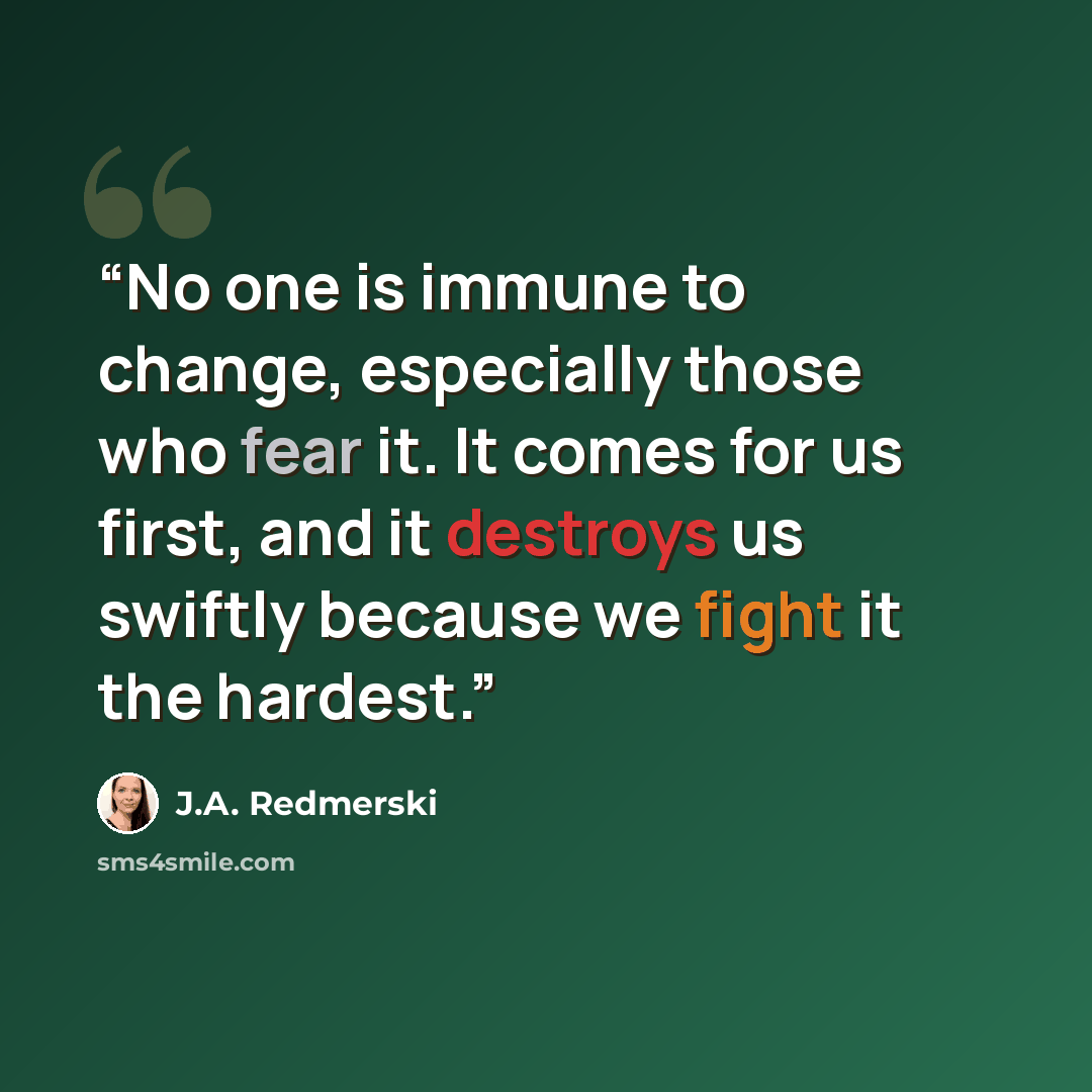 “No one is immune to change, especially those who fear it. It comes for us first, and it destroys us swiftly because we fight it the hardest.” quote by J.A. Redmerski