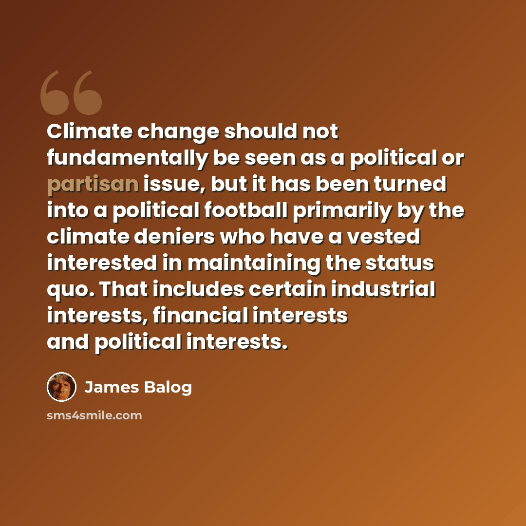 “Climate change should not fundamentally be seen as a political or partisan issue, but it has been turned into a political football primarily by the climate deniers who have a vested interested in maintaining the status quo. That includes certain industrial interests, financial interests and…” quote by James Balog
