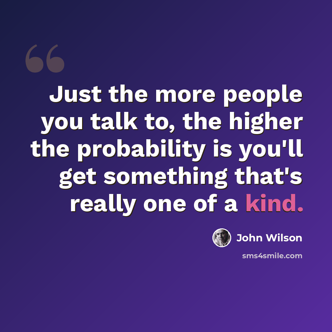 “Just the more people you talk to, the higher the probability is you'll get something that's really one of a kind.” quote by John Wilson