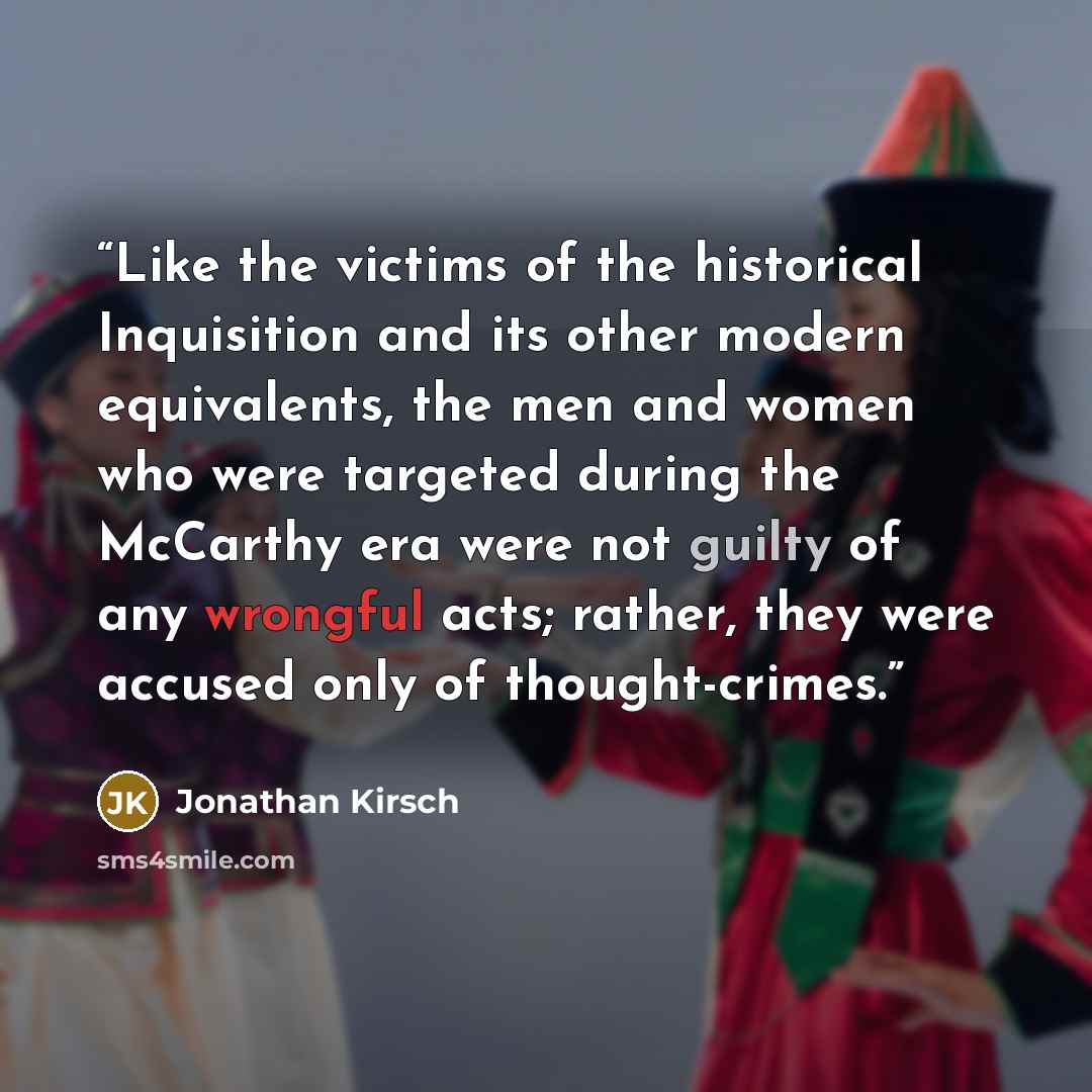 “Like the victims of the historical Inquisition and its other modern equivalents, the men and women who were targeted during the McCarthy era were not guilty of any wrongful acts; rather, they were accused only of thought-crimes.” quote by Jonathan Kirsch