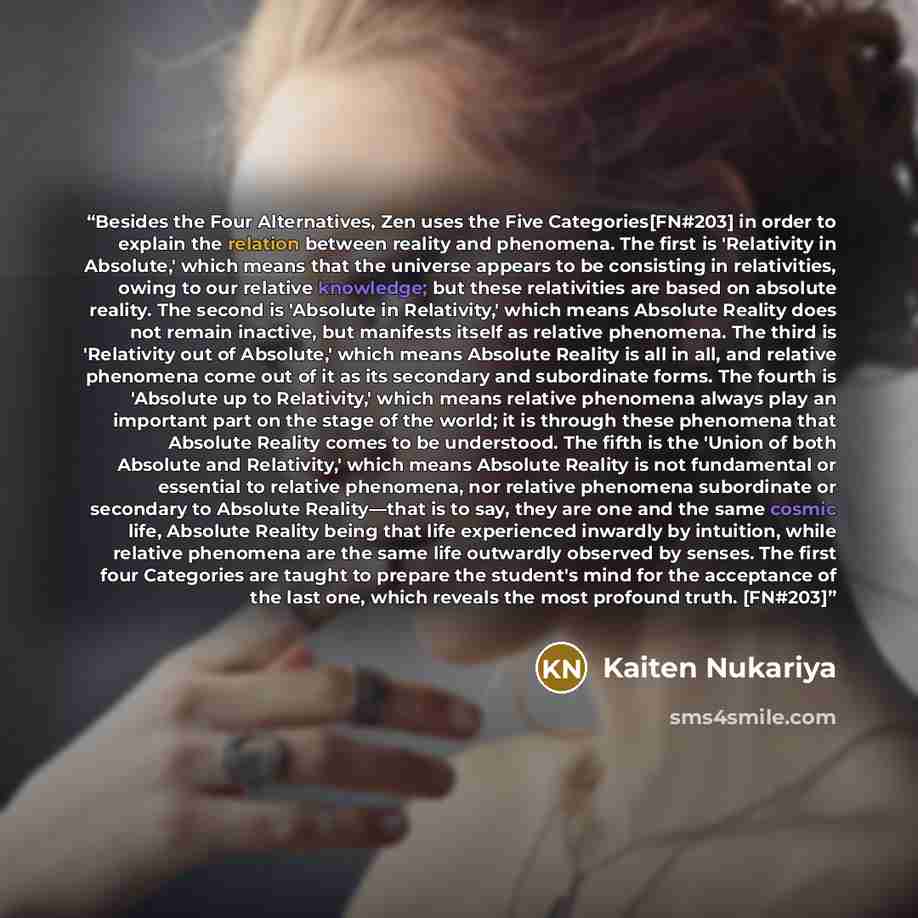 “Besides the Four Alternatives, Zen uses the Five Categories[FN#203] in order to explain the relation between reality and phenomena. The first is 'Relativity in Absolute,' which means that the universe appears to be consisting in relativities, owing to our relative knowledge; but these relativities…” quote by Kaiten Nukariya