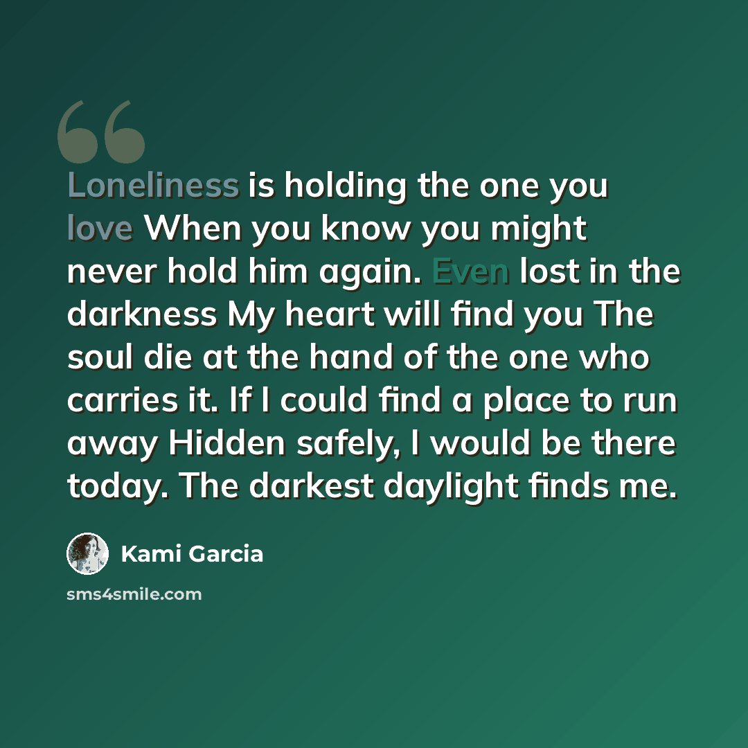 “Loneliness is holding the one you love When you know you might never hold him again. Even lost in the darkness My heart will find you The soul die at the hand of the one who carries it. If I could find a place to run away Hidden safely, I would be there today. The darkest daylight finds me.” quote by Kami Garcia