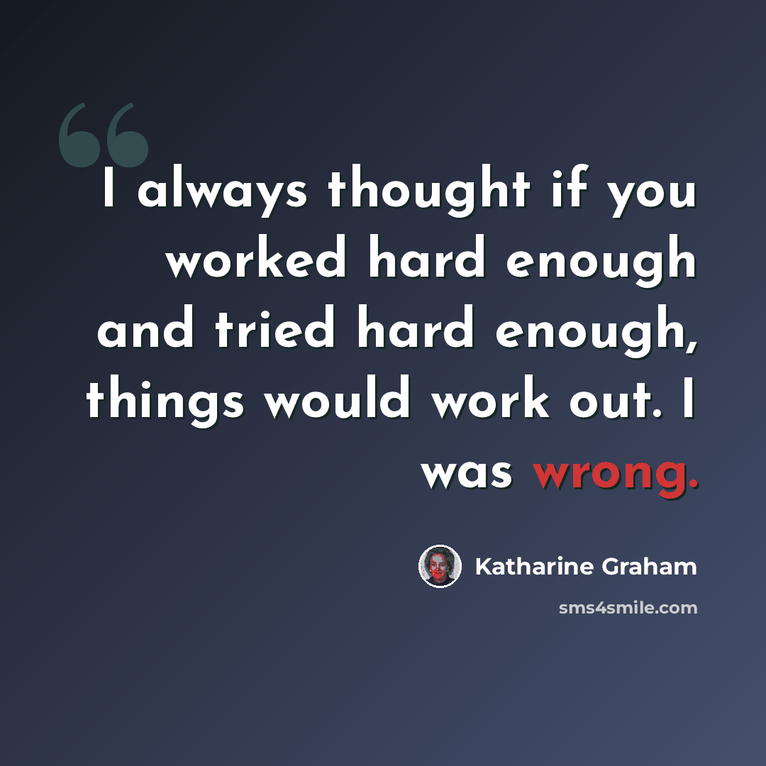“I always thought if you worked hard enough and tried hard enough, things would work out. I was wrong.” quote by Katharine Graham
