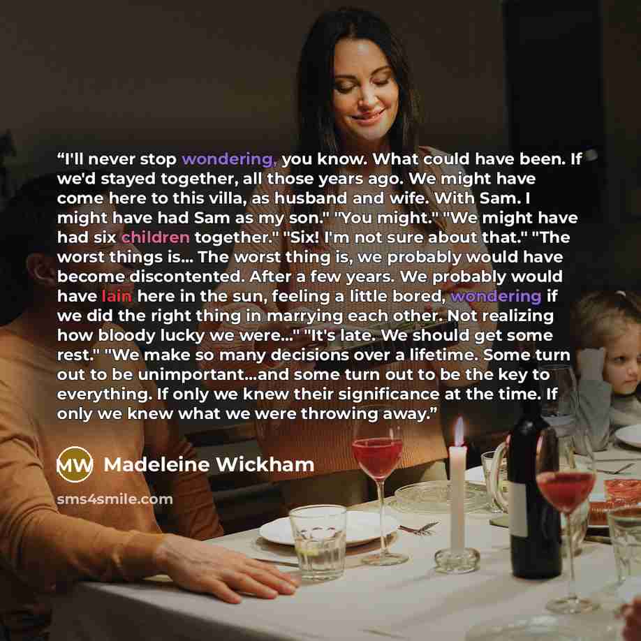 “I'll never stop wondering, you know. What could have been. If we'd stayed together, all those years ago. We might have come here to this villa, as husband and wife. With Sam. I might have had Sam as my son." "You might." "We might have had six children together." "Six! I'm not sure about that."…” quote by Madeleine Wickham
