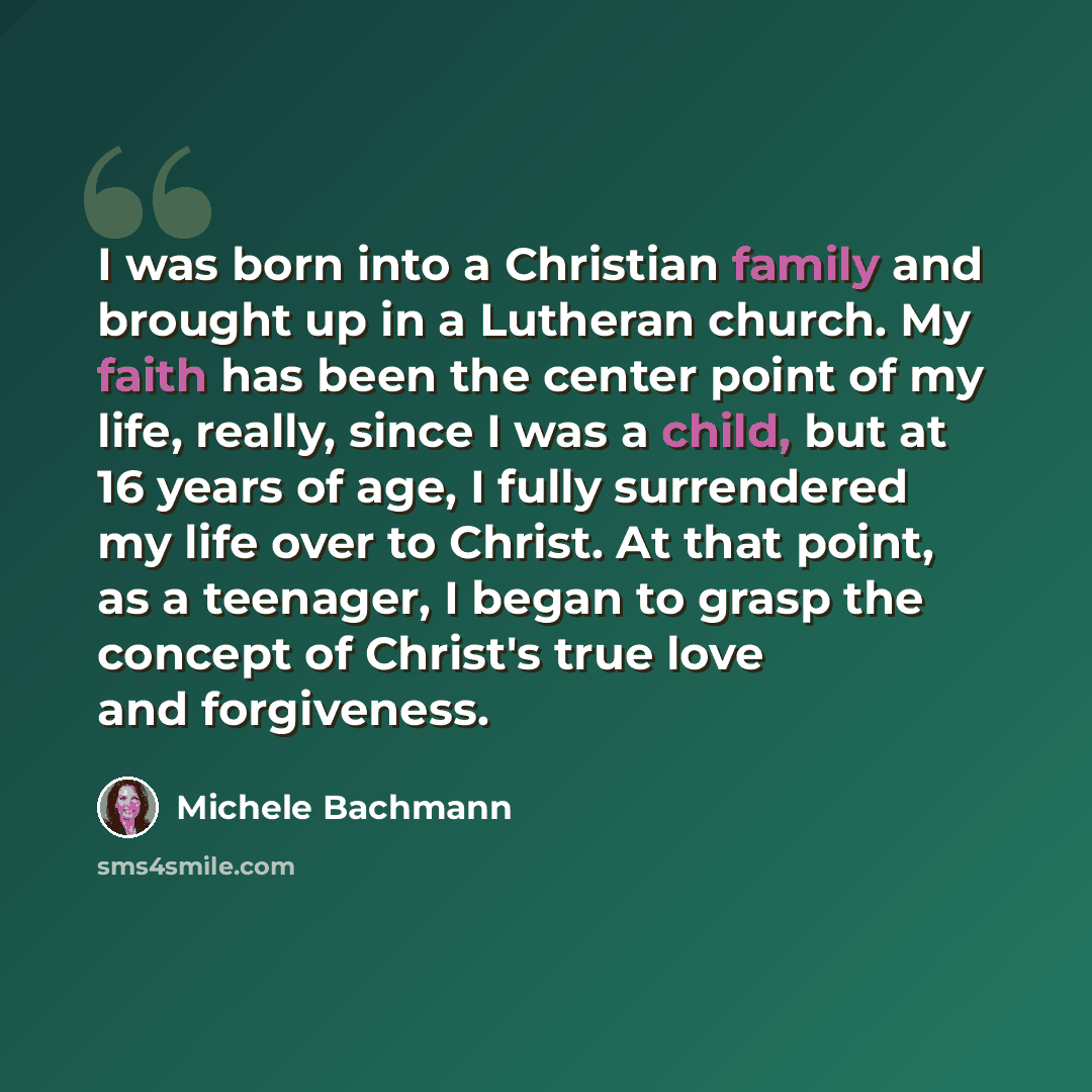 “I was born into a Christian family and brought up in a Lutheran church. My faith has been the center point of my life, really, since I was a child, but at 16 years of age, I fully surrendered my life over to Christ. At that point, as a teenager, I began to grasp the concept of Christ's true love…” quote by Michele Bachmann