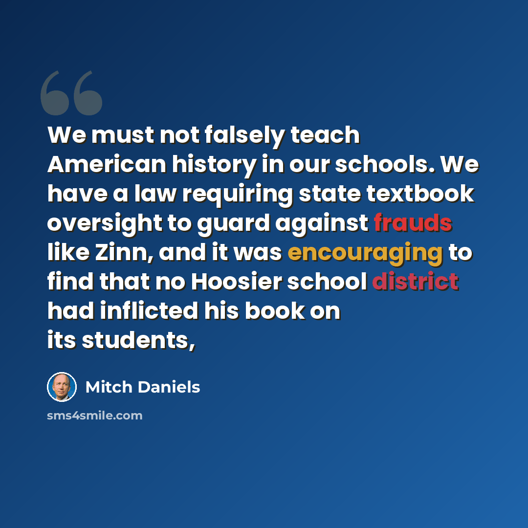 “We must not falsely teach American history in our schools. We have a law requiring state textbook oversight to guard against frauds like Zinn, and it was encouraging to find that no Hoosier school district had inflicted his book on its students,” quote by Mitch Daniels