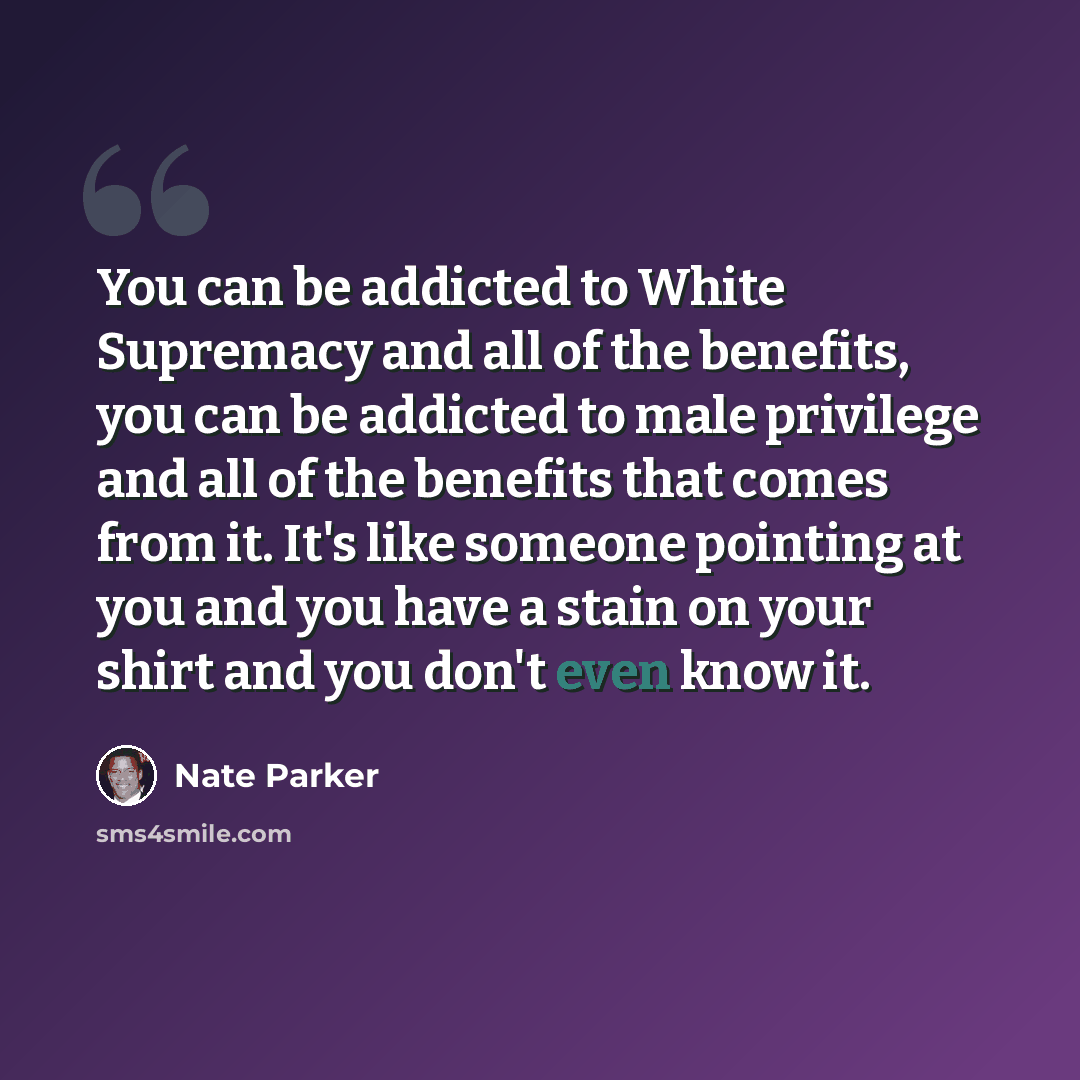 “You can be addicted to White Supremacy and all of the benefits, you can be addicted to male privilege and all of the benefits that comes from it. It's like someone pointing at you and you have a stain on your shirt and you don't even know it.” quote by Nate Parker
