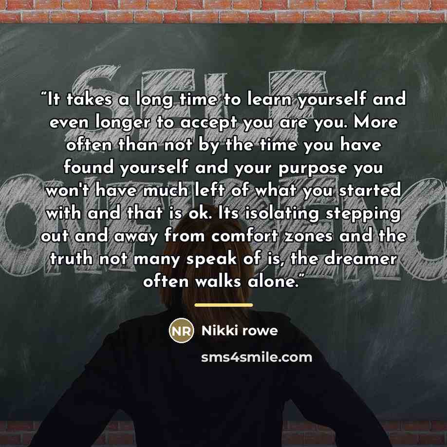 “It takes a long time to learn yourself and even longer to accept you are you. More often than not by the time you have found yourself and your purpose you won't have much left of what you started with and that is ok. Its isolating stepping out and away from comfort zones and the truth not many…” quote by Nikki rowe