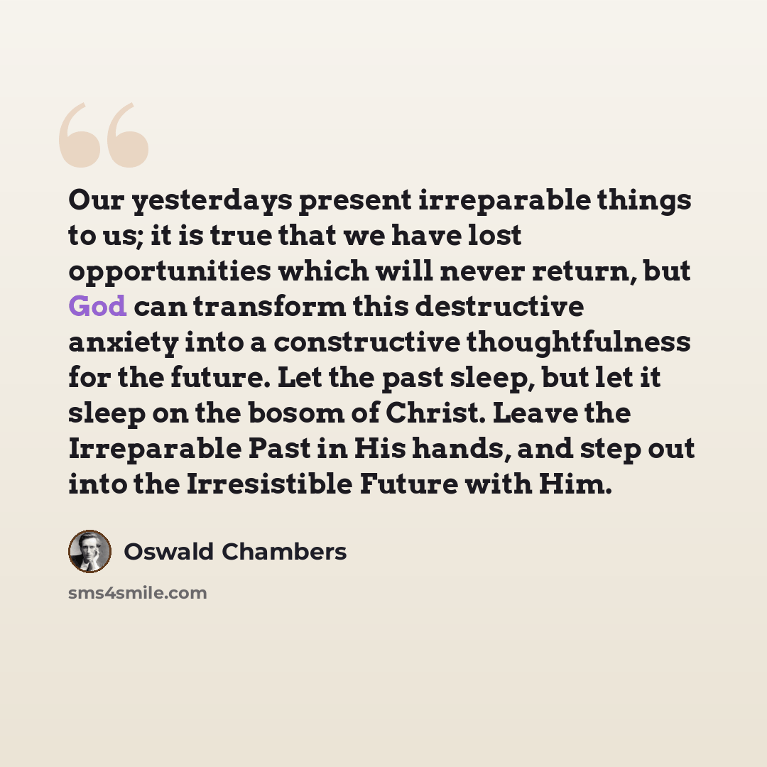 “Our yesterdays present irreparable things to us; it is true that we have lost opportunities which will never return, but God can transform this destructive anxiety into a constructive thoughtfulness for the future. Let the past sleep, but let it sleep on the bosom of Christ. Leave the Irreparable…” quote by Oswald Chambers