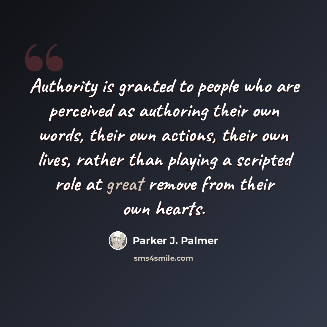 “Authority is granted to people who are perceived as authoring their own words, their own actions, their own lives, rather than playing a scripted role at great remove from their own hearts.” quote by Parker J. Palmer