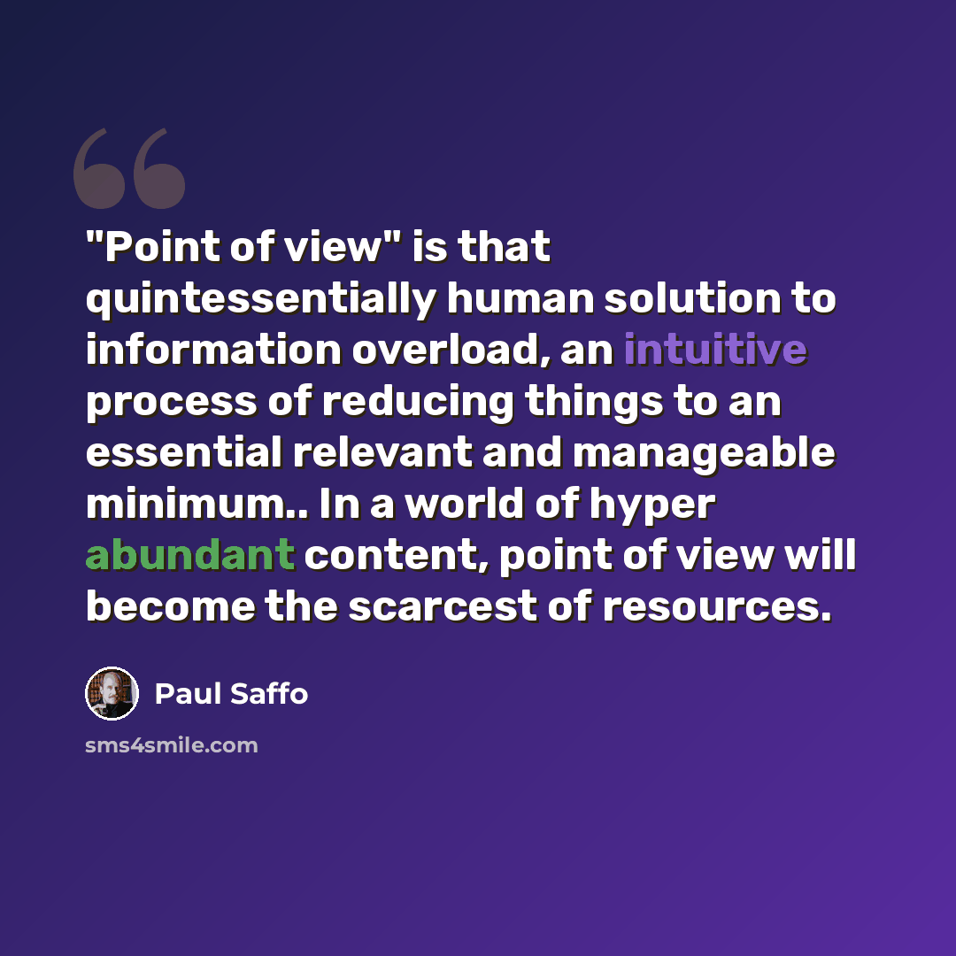 “"Point of view" is that quintessentially human solution to information overload, an intuitive process of reducing things to an essential relevant and manageable minimum.. In a world of hyper abundant content, point of view will become the scarcest of resources.” quote by Paul Saffo