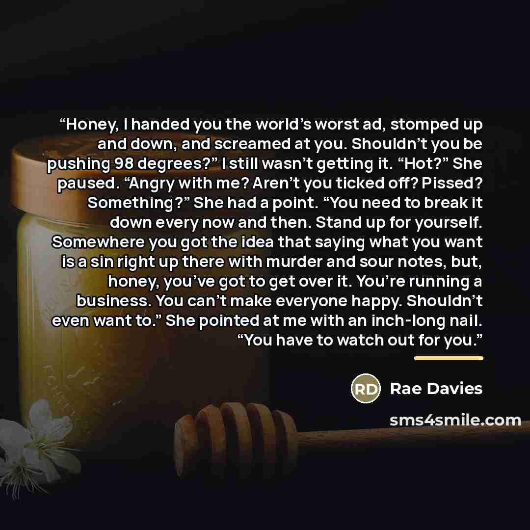“Honey, I handed you the world’s worst ad, stomped up and down, and screamed at you. Shouldn’t you be pushing 98 degrees?” I still wasn’t getting it. “Hot?” She paused. “Angry with me? Aren’t you ticked off? Pissed? Something?” She had a point. “You need to break it down every now and then. Stand…” quote by Rae Davies