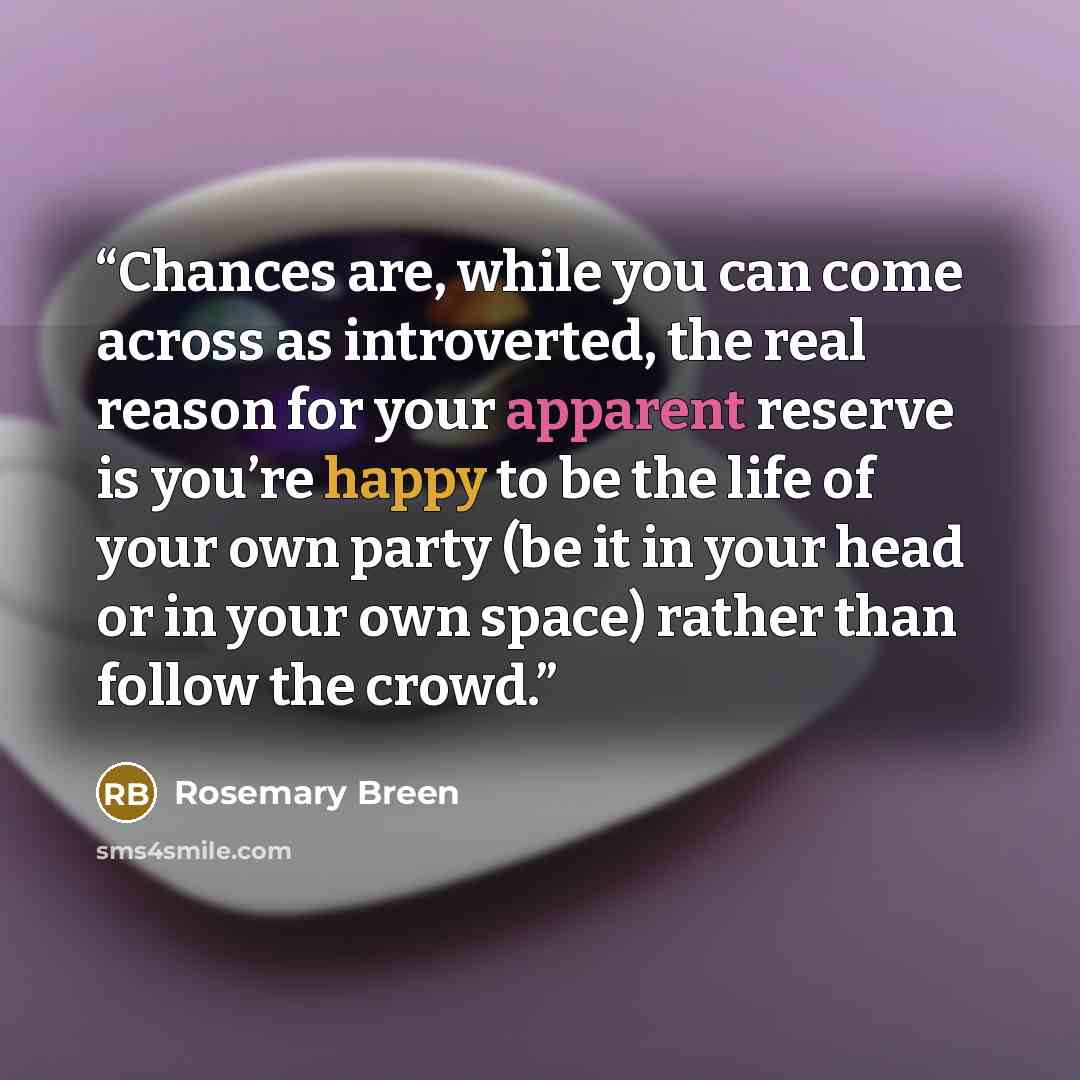 “Chances are, while you can come across as introverted, the real reason for your apparent reserve is you’re happy to be the life of your own party (be it in your head or in your own space) rather than follow the crowd.” quote by Rosemary Breen