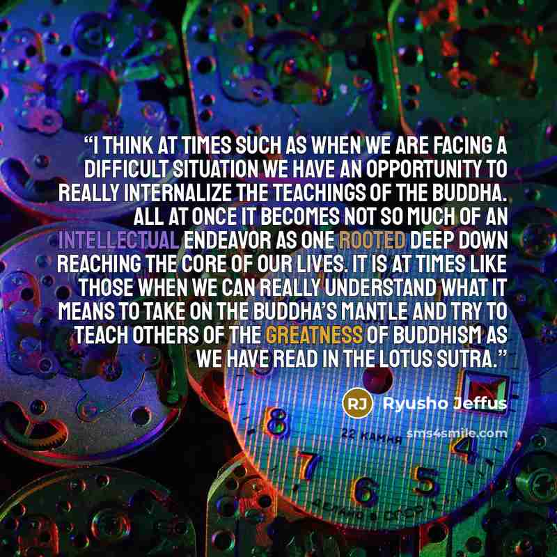 “I think at times such as when we are facing a difficult situation we have an opportunity to really internalize the teachings of the Buddha. All at once it becomes not so much of an intellectual endeavor as one rooted deep down reaching the core of our lives. It is at times like those when we can…” quote by Ryusho Jeffus