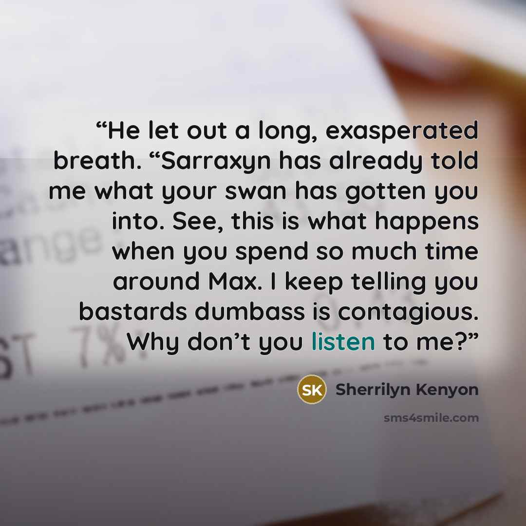 “He let out a long, exasperated breath. “Sarraxyn has already told me what your swan has gotten you into. See, this is what happens when you spend so much time around Max. I keep telling you bastards dumbass is contagious. Why don’t you listen to me?” quote by Sherrilyn Kenyon