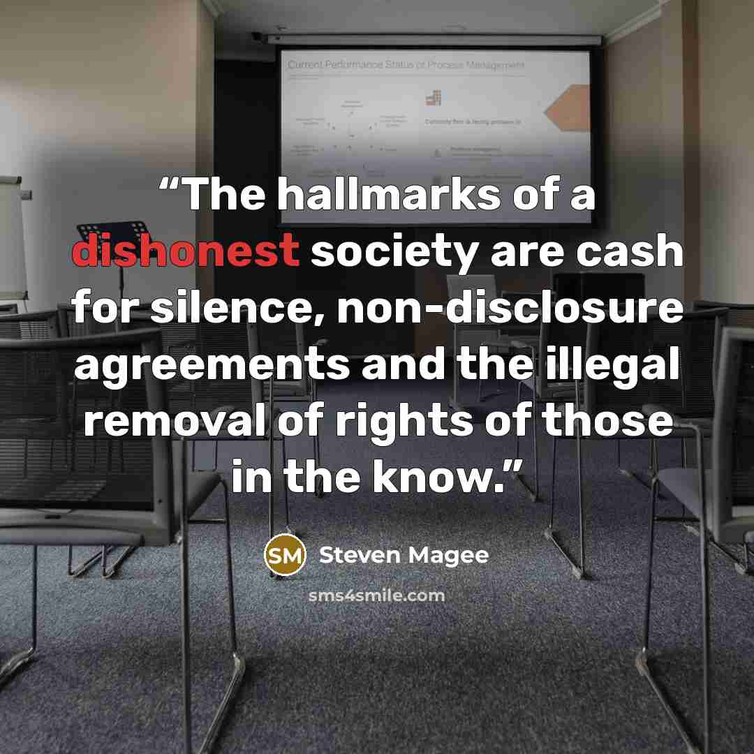 “The hallmarks of a dishonest society are cash for silence, non-disclosure agreements and the illegal removal of rights of those in the know.” quote by Steven Magee