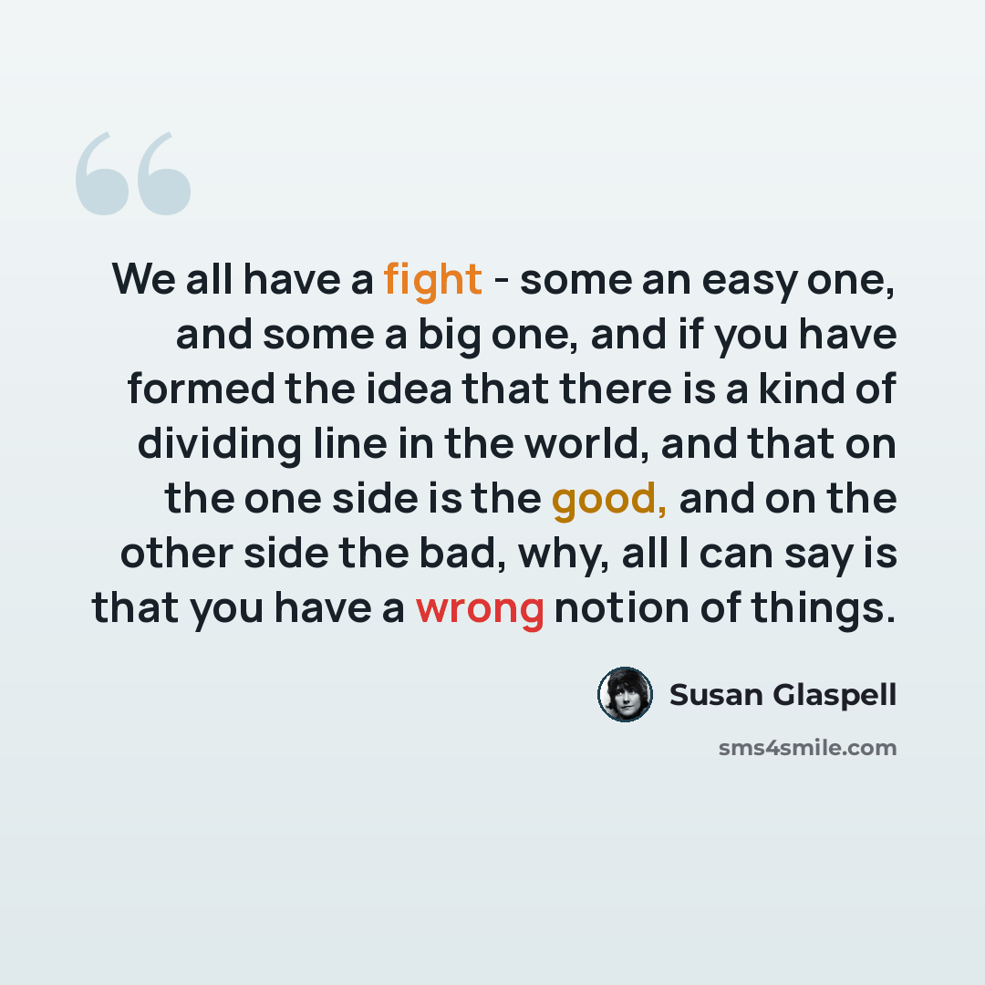 “We all have a fight - some an easy one, and some a big one, and if you have formed the idea that there is a kind of dividing line in the world, and that on the one side is the good, and on the other side the bad, why, all I can say is that you have a wrong notion of things.” quote by Susan Glaspell