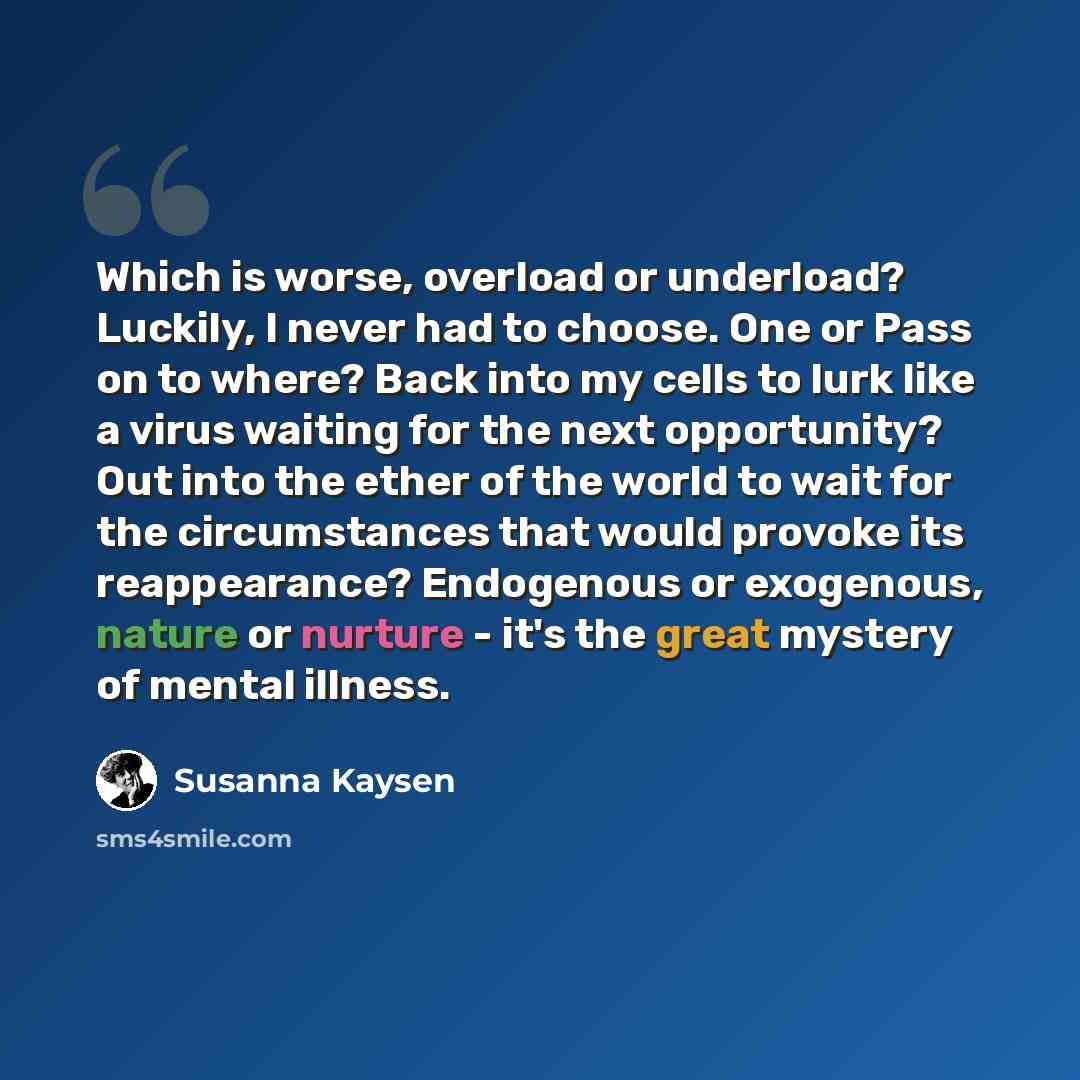 “Which is worse, overload or underload? Luckily, I never had to choose. One or Pass on to where? Back into my cells to lurk like a virus waiting for the next opportunity? Out into the ether of the world to wait for the circumstances that would provoke its reappearance? Endogenous or exogenous…” quote by Susanna Kaysen