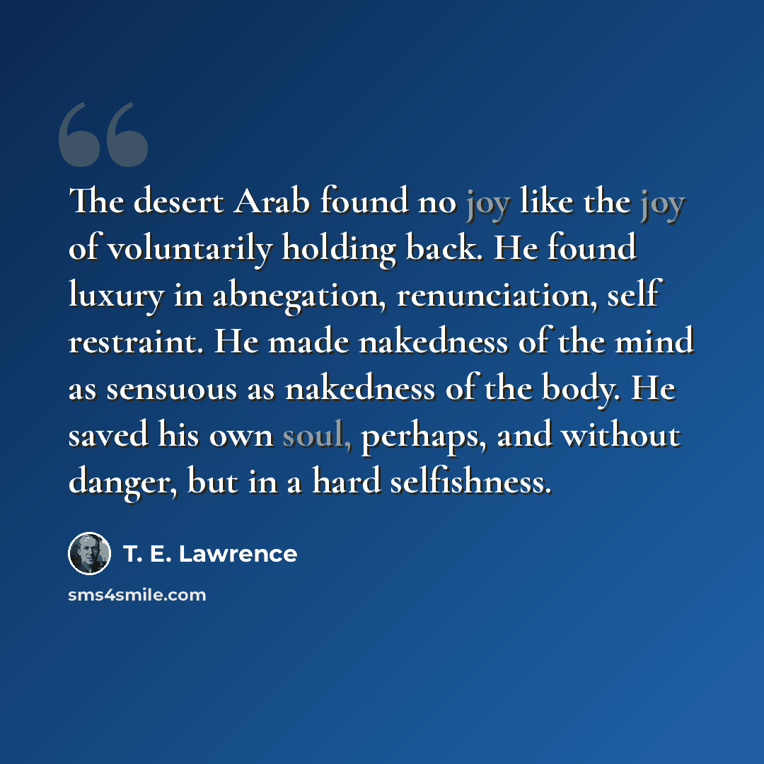 “The desert Arab found no joy like the joy of voluntarily holding back. He found luxury in abnegation, renunciation, self restraint. He made nakedness of the mind as sensuous as nakedness of the body. He saved his own soul, perhaps, and without danger, but in a hard selfishness.” quote by T. E. Lawrence
