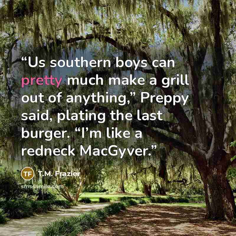 “Us southern boys can pretty much make a grill out of anything,” Preppy said, plating the last burger. “I’m like a redneck MacGyver.” quote by T.M. Frazier