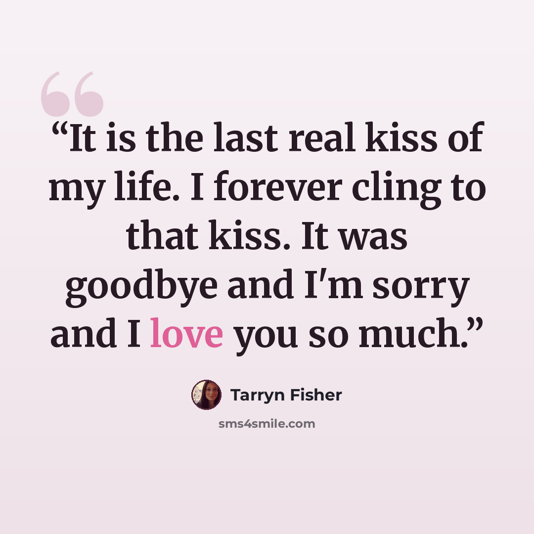 “It is the last real kiss of my life. I forever cling to that kiss. It was goodbye and I'm sorry and I love you so much.” quote by Tarryn Fisher