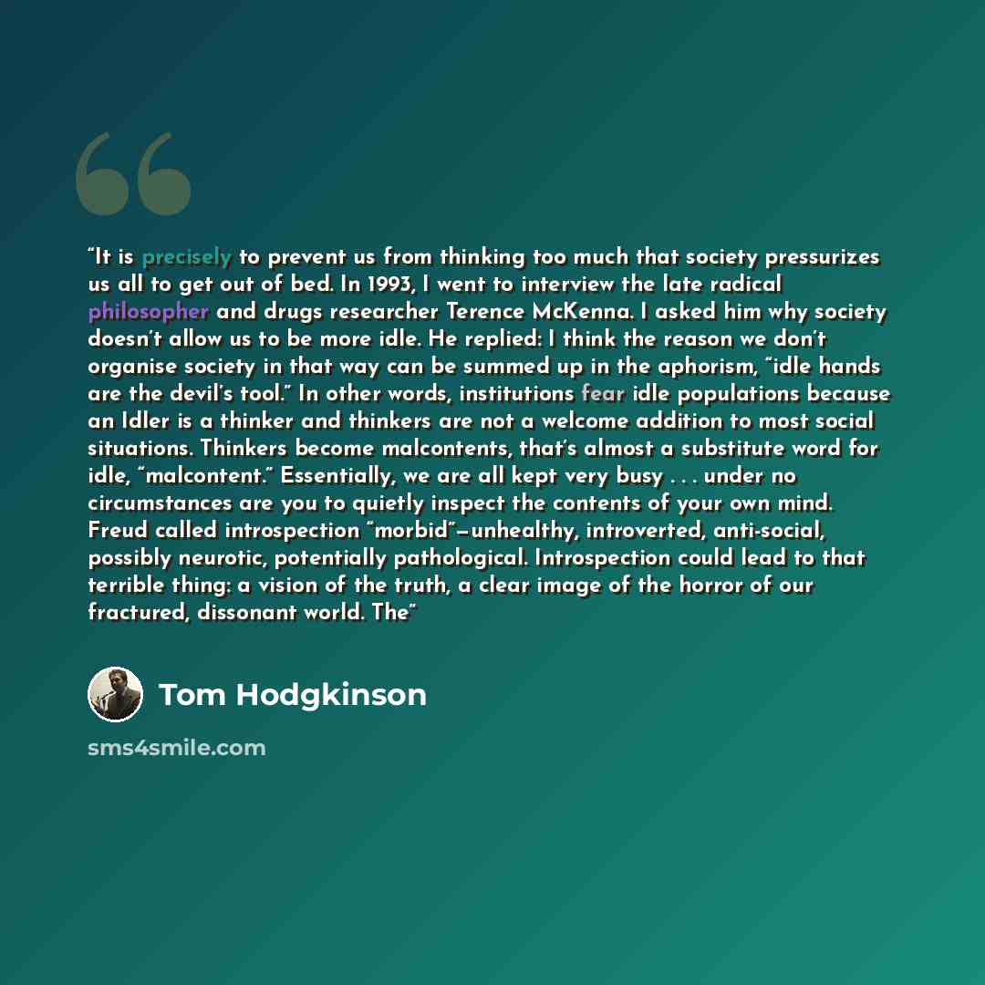 “It is precisely to prevent us from thinking too much that society pressurizes us all to get out of bed. In 1993, I went to interview the late radical philosopher and drugs researcher Terence McKenna. I asked him why society doesn’t allow us to be more idle. He replied: I think the reason we don’t…” quote by Tom Hodgkinson