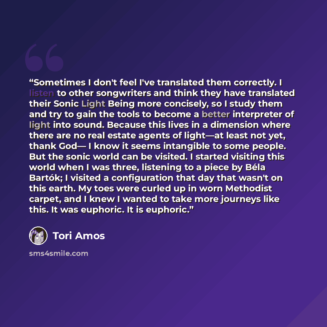 “Sometimes I don't feel I've translated them correctly. I listen to other songwriters and think they have translated their Sonic Light Being more concisely, so I study them and try to gain the tools to become a better interpreter of light into sound. Because this lives in a dimension where there…” quote by Tori Amos