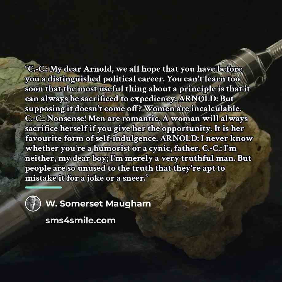“C.-C.: My dear Arnold, we all hope that you have before you a distinguished political career. You can't learn too soon that the most useful thing about a principle is that it can always be sacrificed to expediency. ARNOLD: But supposing it doesn't come off? Women are incalculable. C.-C.: Nonsense!…” quote by W. Somerset Maugham