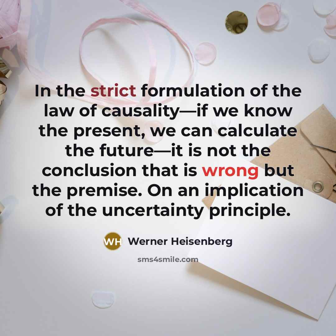 “In the strict formulation of the law of causality—if we know the present, we can calculate the future—it is not the conclusion that is wrong but the premise. On an implication of the uncertainty principle.” quote by Werner Heisenberg