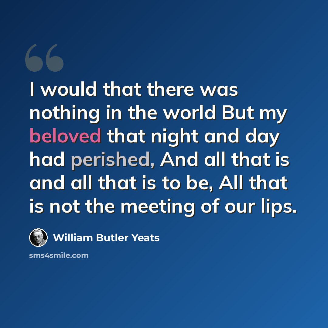 “I would that there was nothing in the world But my beloved that night and day had perished, And all that is and all that is to be, All that is not the meeting of our lips.” quote by William Butler Yeats