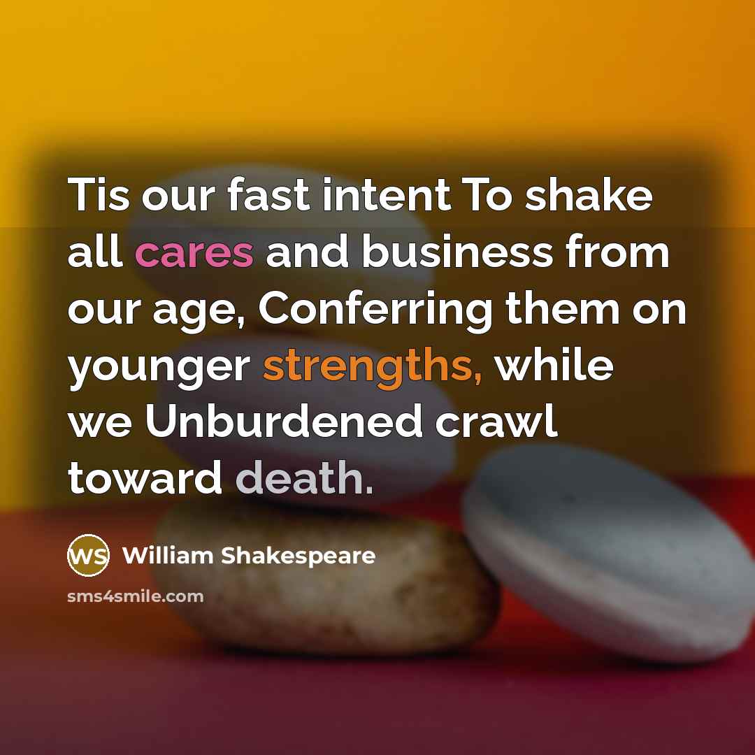 “Tis our fast intent To shake all cares and business from our age, Conferring them on younger strengths, while we Unburdened crawl toward death.” quote by William Shakespeare