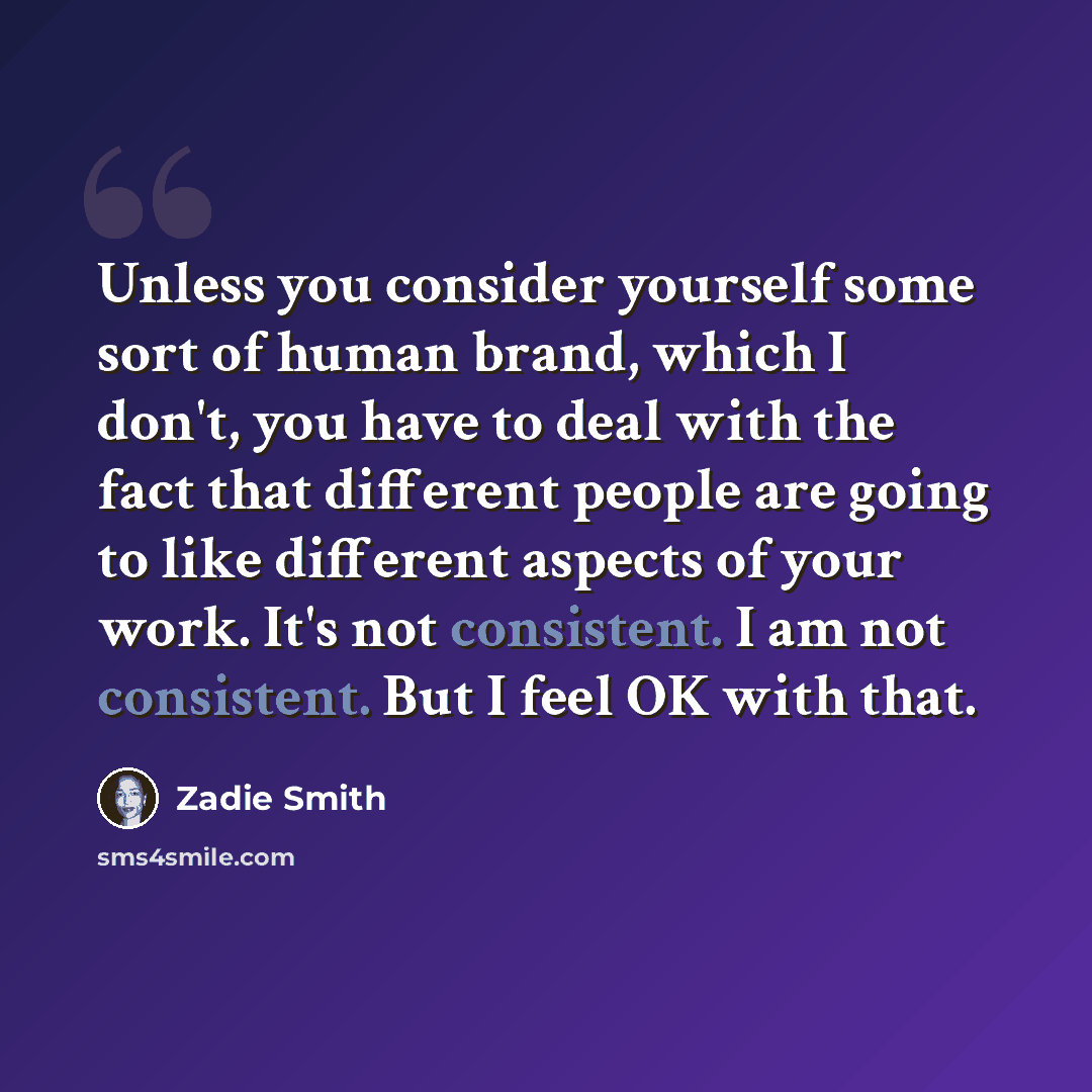 “Unless you consider yourself some sort of human brand, which I don't, you have to deal with the fact that different people are going to like different aspects of your work. It's not consistent. I am not consistent. But I feel OK with that.” quote by Zadie Smith