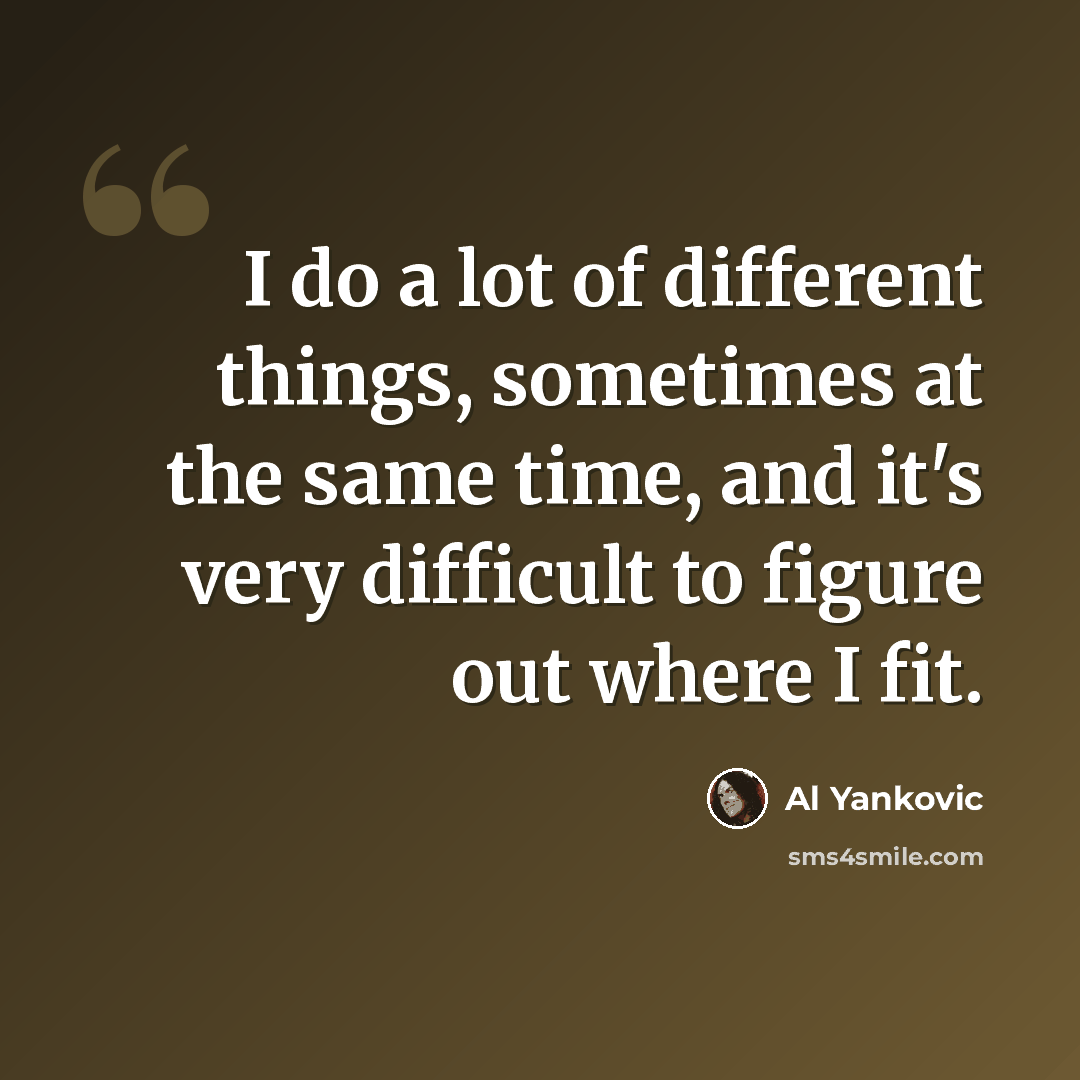 “I do a lot of different things, sometimes at the same time, and it's very difficult to figure out where I fit.” quote by Al Yankovic