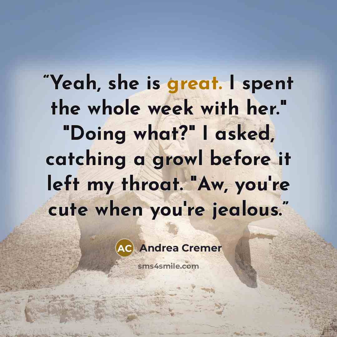 “Yeah, she is great. I spent the whole week with her." "Doing what?" I asked, catching a growl before it left my throat. "Aw, you're cute when you're jealous.” quote by Andrea Cremer