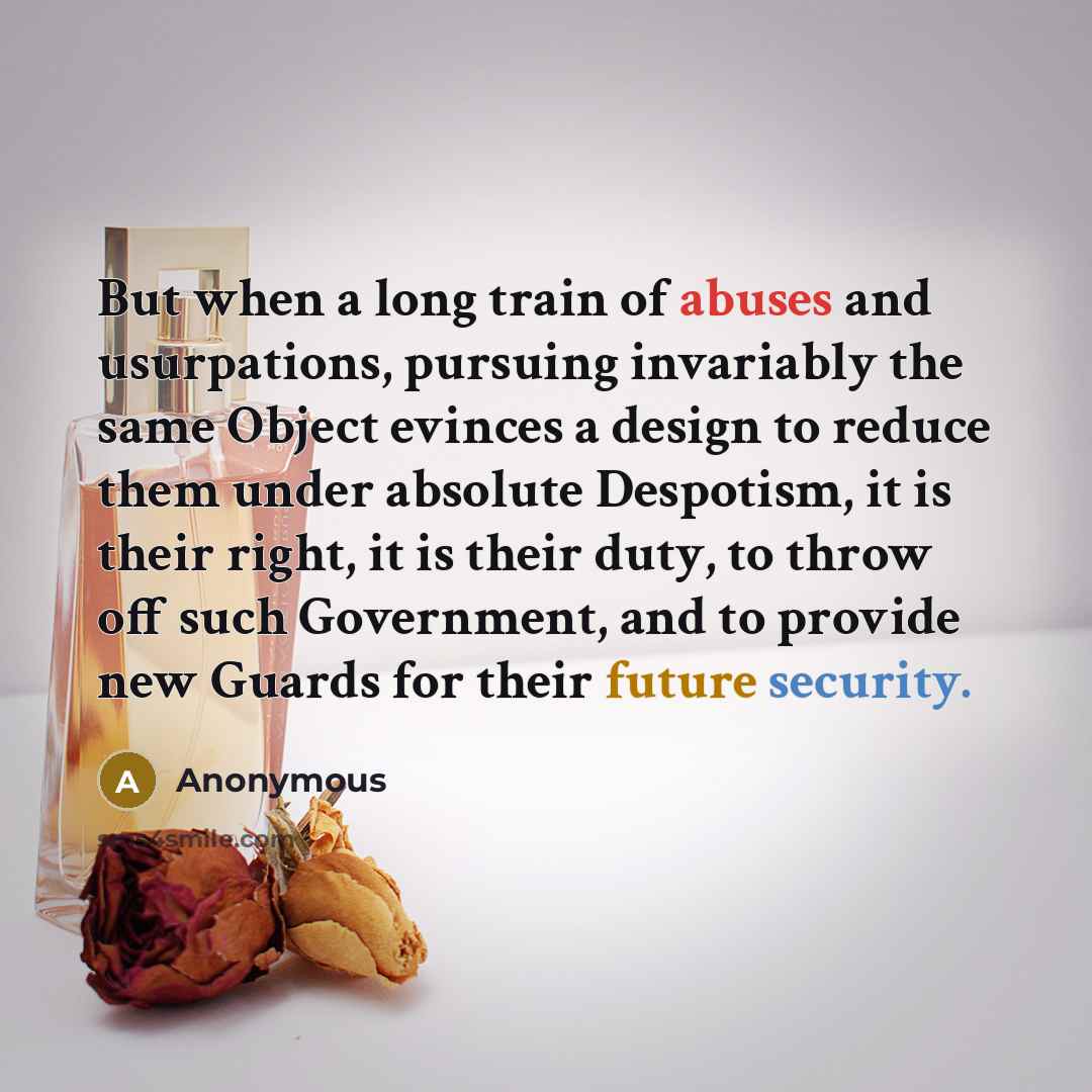 “But when a long train of abuses and usurpations, pursuing invariably the same Object evinces a design to reduce them under absolute Despotism, it is their right, it is their duty, to throw off such Government, and to provide new Guards for their future security.” quote by Anonymous