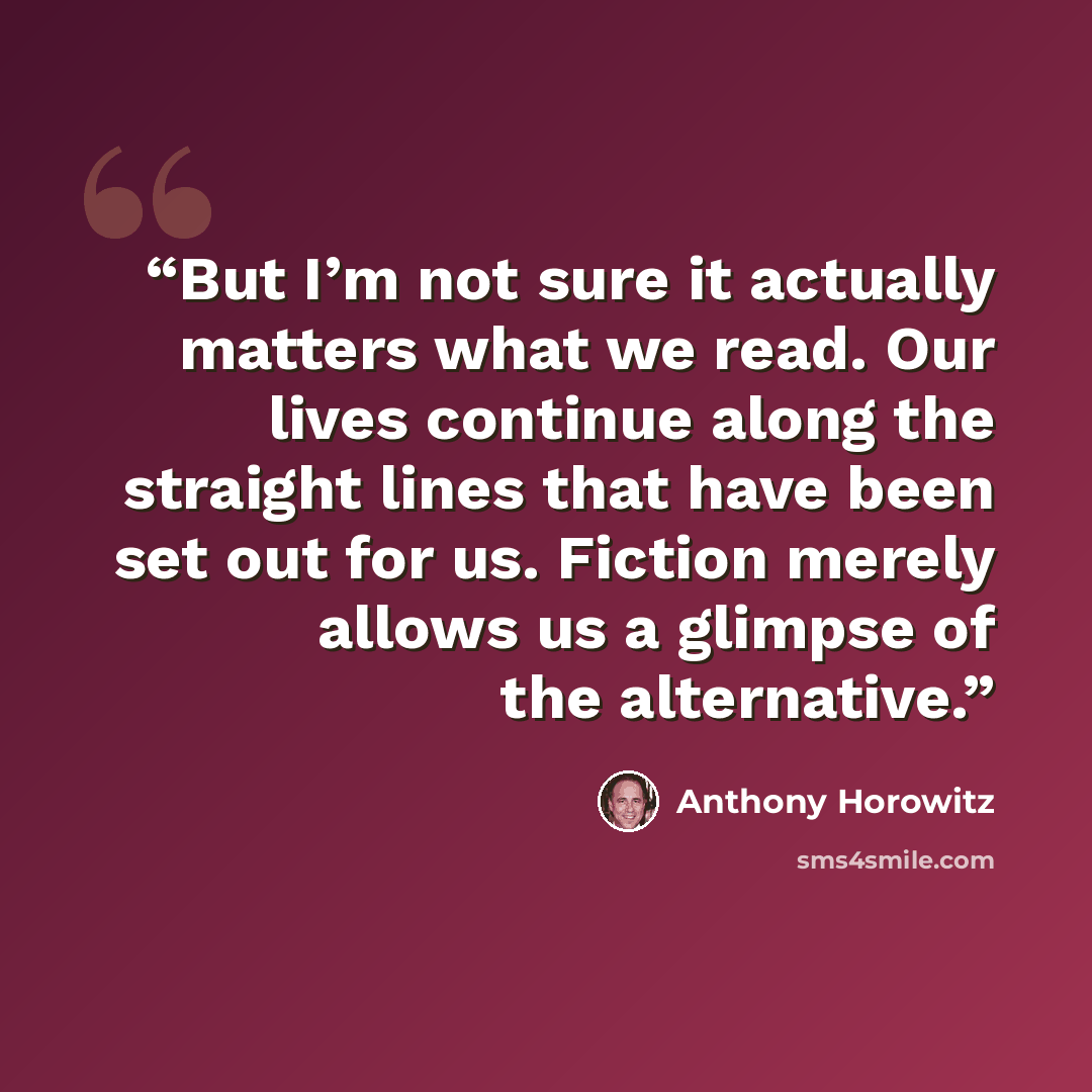 “But I’m not sure it actually matters what we read. Our lives continue along the straight lines that have been set out for us. Fiction merely allows us a glimpse of the alternative.” quote by Anthony Horowitz