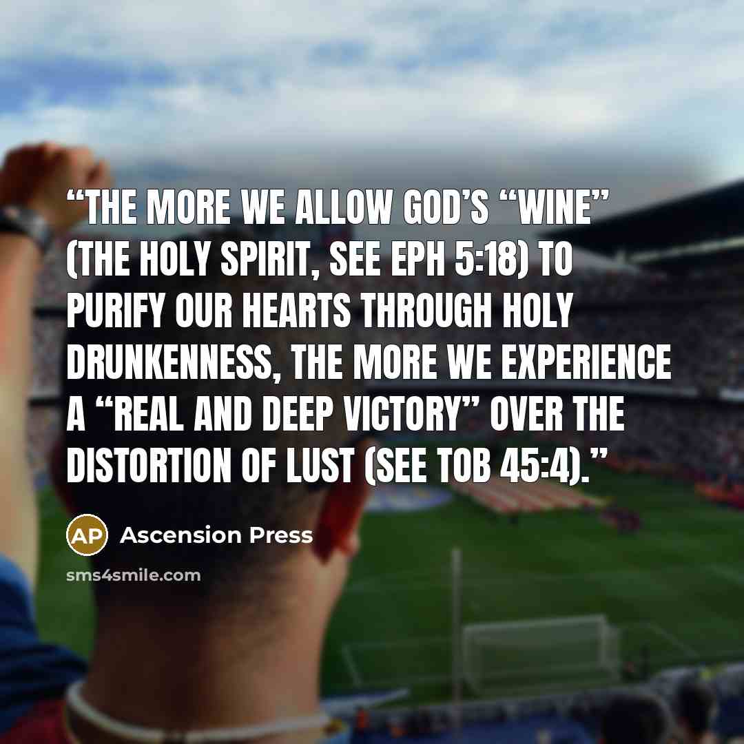“The more we allow God’s “wine” (the Holy Spirit, see Eph 5:18) to purify our hearts through holy drunkenness, the more we experience a “real and deep victory” over the distortion of lust (see TOB 45:4).” quote by Ascension Press