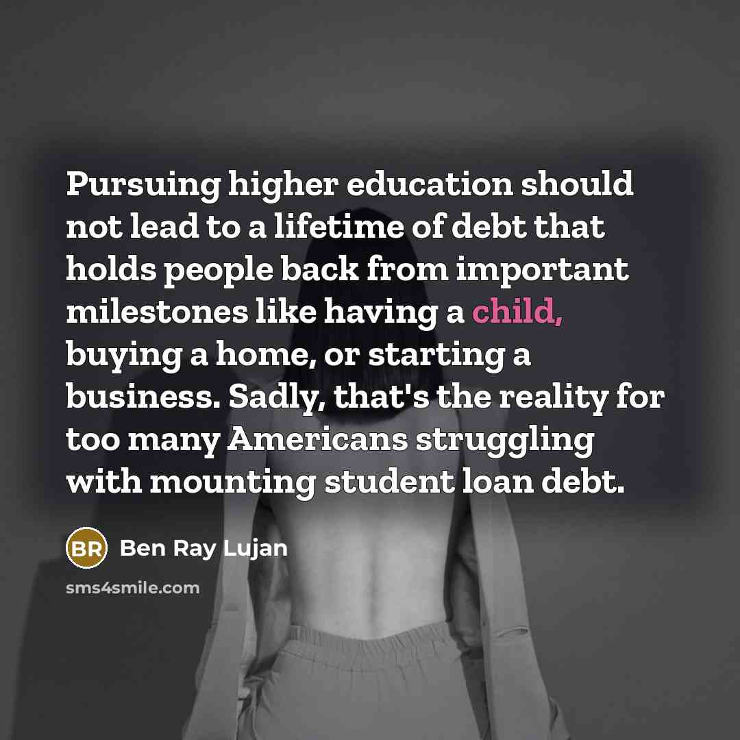 “Pursuing higher education should not lead to a lifetime of debt that holds people back from important milestones like having a child, buying a home, or starting a business. Sadly, that's the reality for too many Americans struggling with mounting student loan debt.” quote by Ben Ray Lujan