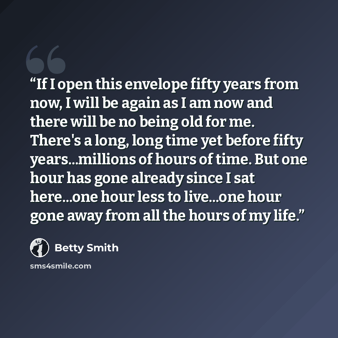 “If I open this envelope fifty years from now, I will be again as I am now and there will be no being old for me. There's a long, long time yet before fifty years...millions of hours of time. But one hour has gone already since I sat here...one hour less to live...one hour gone away from all the…” quote by Betty Smith
