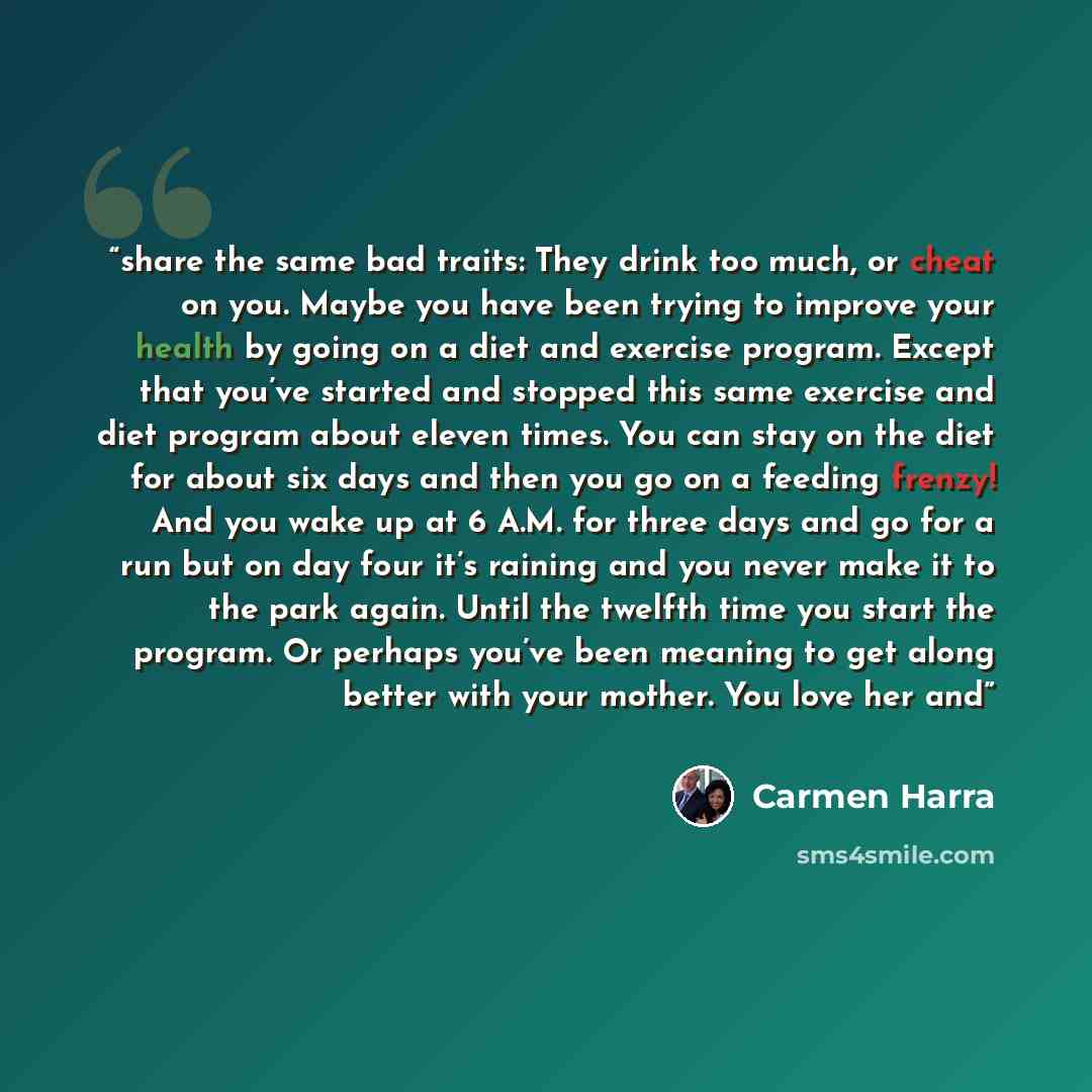 “share the same bad traits: They drink too much, or cheat on you. Maybe you have been trying to improve your health by going on a diet and exercise program. Except that you’ve started and stopped this same exercise and diet program about eleven times. You can stay on the diet for about six days and…” quote by Carmen Harra