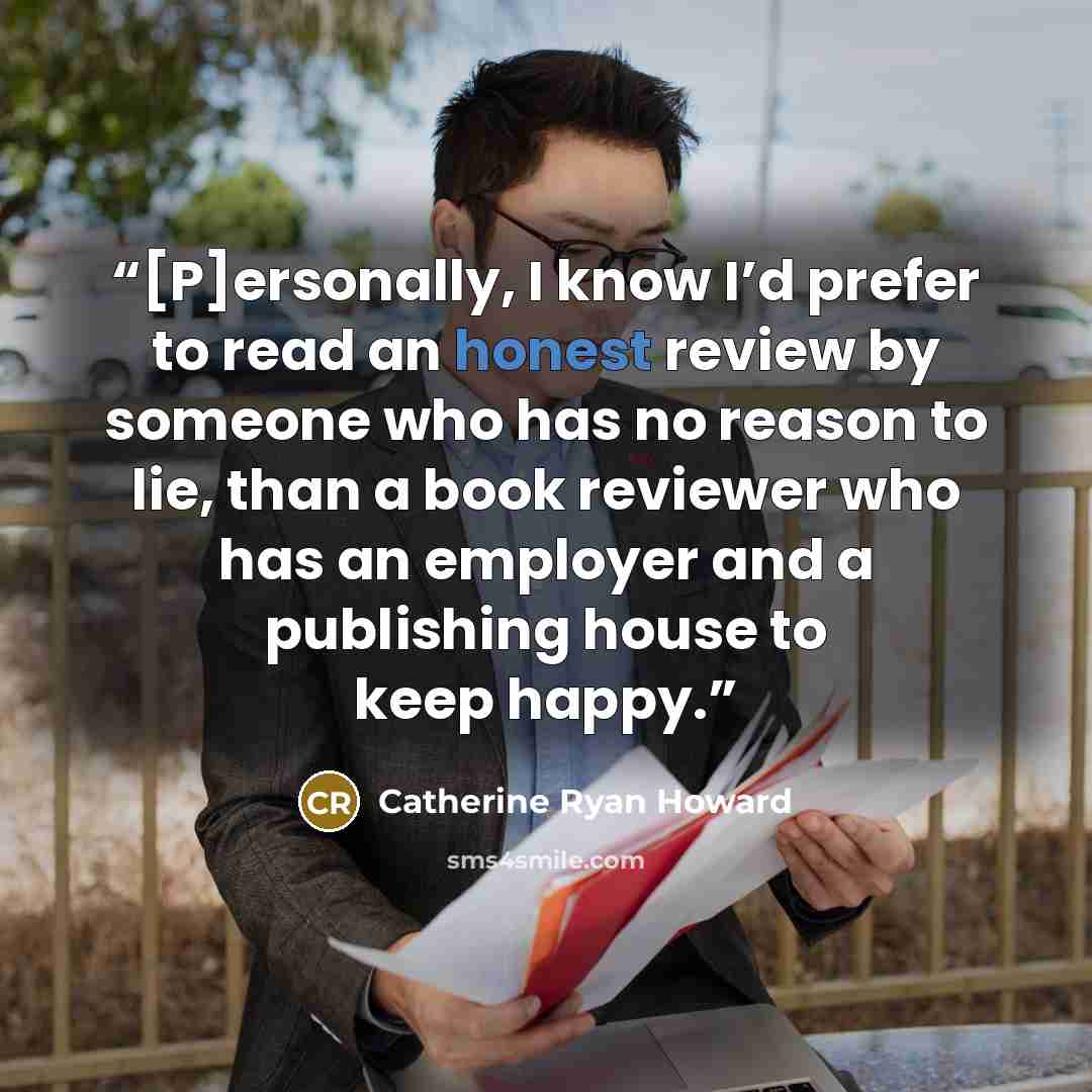 “[P]ersonally, I know I’d prefer to read an honest review by someone who has no reason to lie, than a book reviewer who has an employer and a publishing house to keep happy.” quote by Catherine Ryan Howard