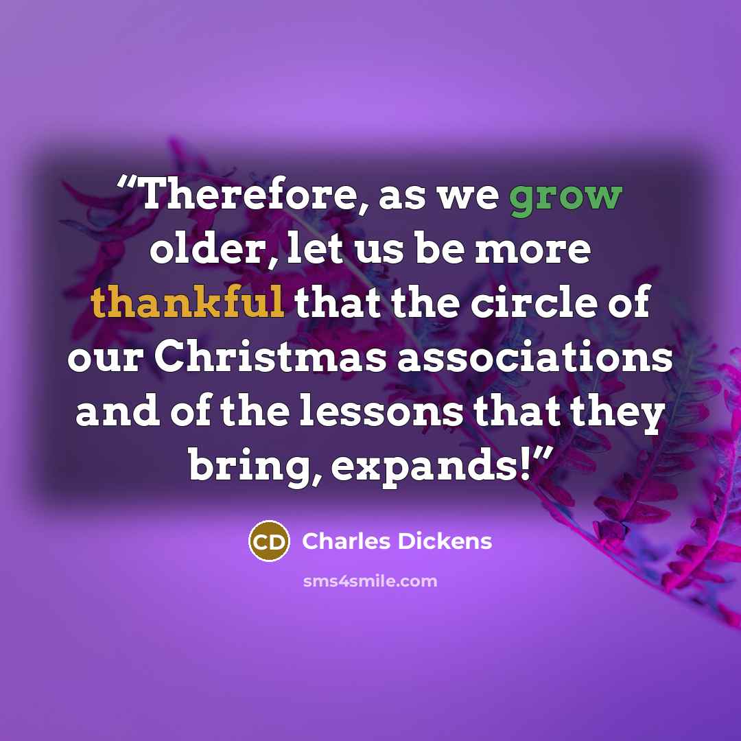 “Therefore, as we grow older, let us be more thankful that the circle of our Christmas associations and of the lessons that they bring, expands!” quote by Charles Dickens